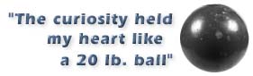 The curiosity held my heart like a 20 lb. ball