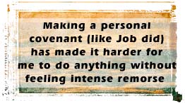 Making a personal covenant (like Job did) has made it harder for me to do anything without feeling intense remorse…