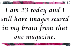 I am 23 today and I still have images seared in my brain from that one magazine.