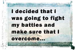 I decided that I was going to fight my battles and make sure that I overcome and this begun with an acknowledgement of my problem and circumstances. 